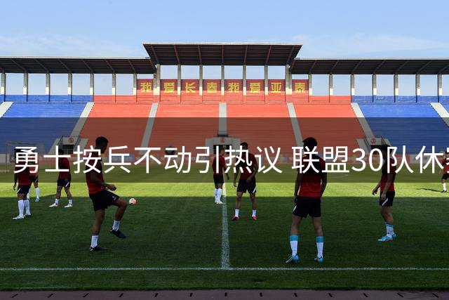 勇士按兵不动引热议 联盟30队休赛期补强人数达80+