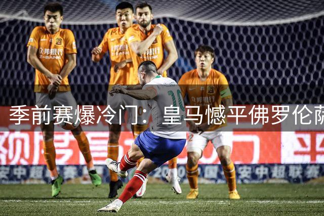 季前赛爆冷门：皇马憾平佛罗伦萨，阿森纳大胜赫罗纳