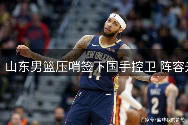山东男篮压哨签下国手控卫 阵容升级背后暗藏挑战