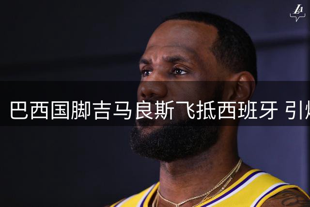 巴西国脚吉马良斯飞抵西班牙 引爆英超豪门中场争夺战
