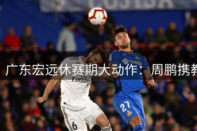 广东宏远休赛期大动作：周鹏携教练身份回归 徐杰晋升管理层核心