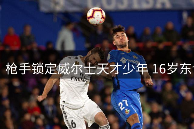 枪手锁定威尔士天才少年 16岁东切夫即将加盟阿森纳