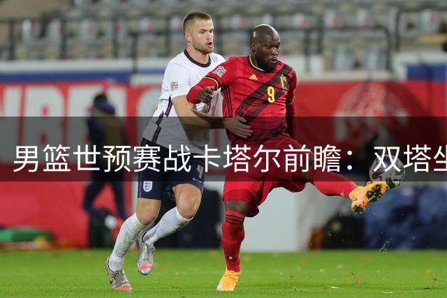 男篮世预赛战卡塔尔前瞻：双塔坐镇 力拼关键胜利