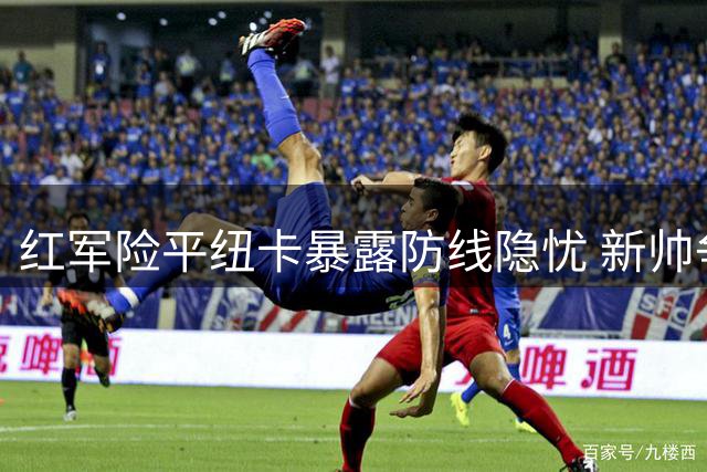 红军险平纽卡暴露防线隐忧 新帅争四之路任重道远