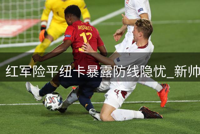 红军险平纽卡暴露防线隐忧 新帅争四之路任重道远