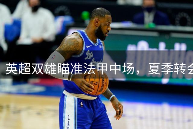 英超双雄瞄准法甲中场，夏季转会市场暗流涌动