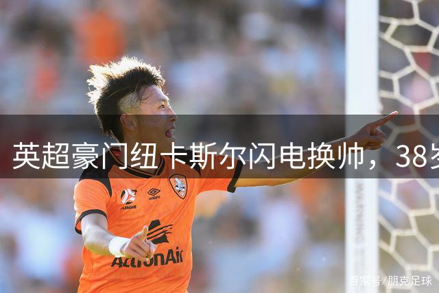 英超豪门纽卡斯尔闪电换帅，38岁德国新帅面临严峻首秀