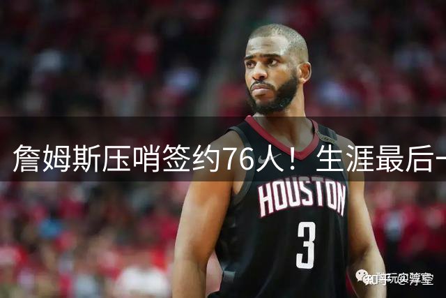 詹姆斯压哨签约76人！生涯最后一搏只为总冠军梦想