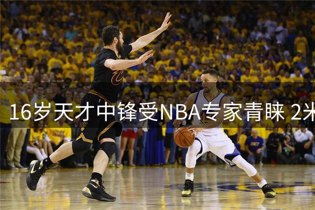 16岁天才中锋受NBA专家青睐 2米15国青小将潜力无限