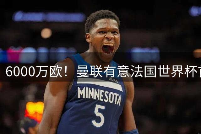 6000万欧！曼联有意法国世界杯首发 中场重建将达1.35亿镑